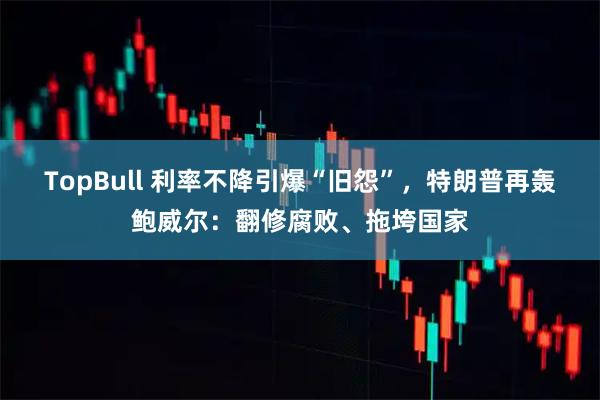 TopBull 利率不降引爆“旧怨”，特朗普再轰鲍威尔：翻修腐败、拖垮国家