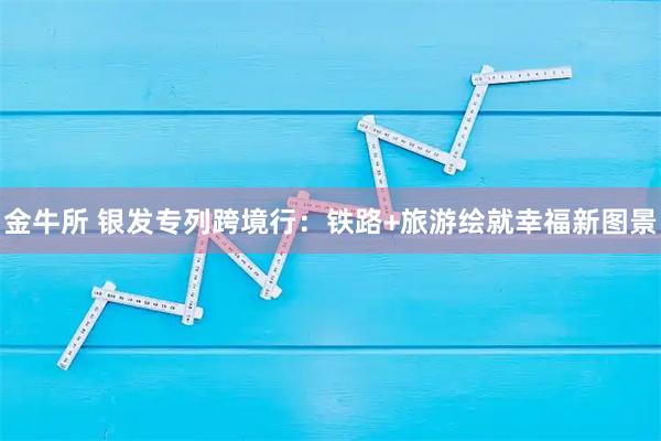金牛所 银发专列跨境行：铁路+旅游绘就幸福新图景
