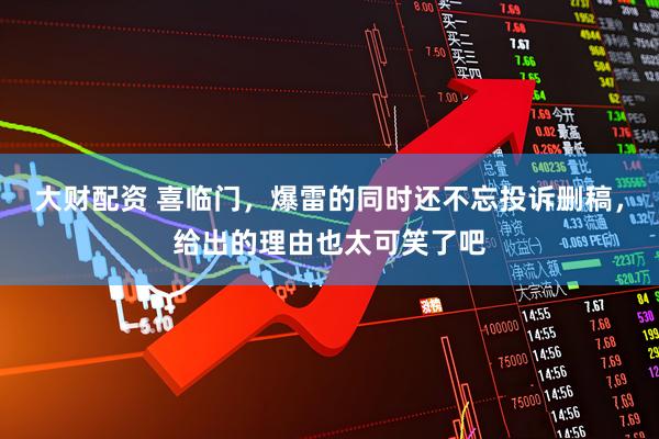 大财配资 喜临门，爆雷的同时还不忘投诉删稿，给出的理由也太可笑了吧