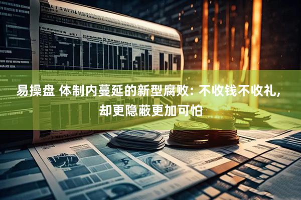 易操盘 体制内蔓延的新型腐败: 不收钱不收礼, 却更隐蔽更加可怕