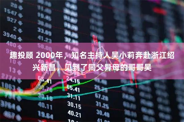 趣投顾 2000年，知名主持人吴小莉奔赴浙江绍兴新昌，见到了同父异母的哥哥吴
