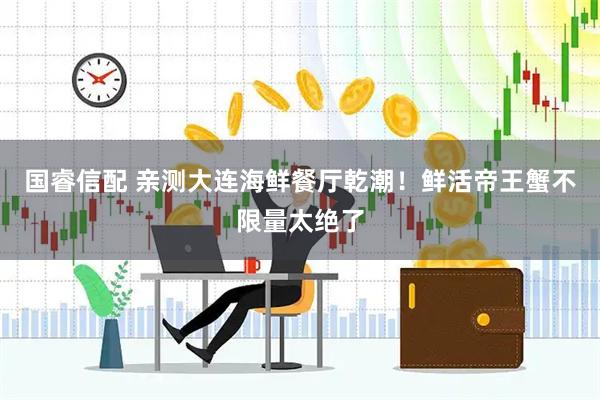 国睿信配 亲测大连海鲜餐厅乾潮！鲜活帝王蟹不限量太绝了