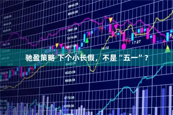 驰盈策略 下个小长假，不是“五一”？