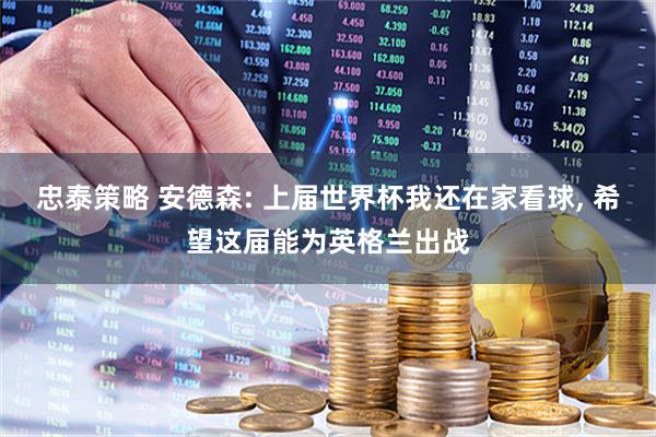 忠泰策略 安德森: 上届世界杯我还在家看球, 希望这届能为英格兰出战