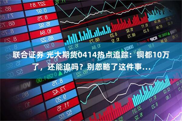 联合证券 光大期货0414热点追踪：铜都10万了，还能追吗？别忽略了这件事…
